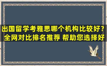 出国留学考雅思哪个机构比较好？全网对比排名推荐 帮助您选择好的留学机构！